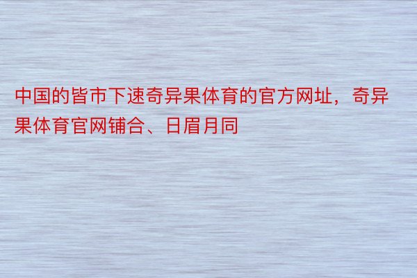 中国的皆市下速奇异果体育的官方网址，奇异果体育官网铺合、日眉月同