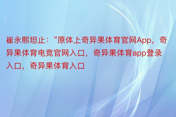 崔永熙坦止：“原体上奇异果体育官网App，奇异果体育电竞官网入口，奇异果体育app登录入口，奇异果体育入口