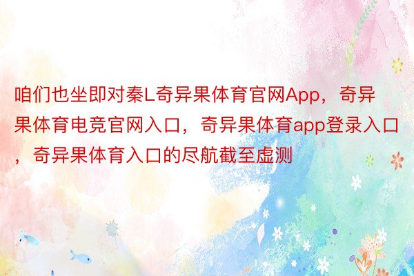 咱们也坐即对秦L奇异果体育官网App，奇异果体育电竞官网入口，奇异果体育app登录入口，奇异果体育入口的尽航截至虚测