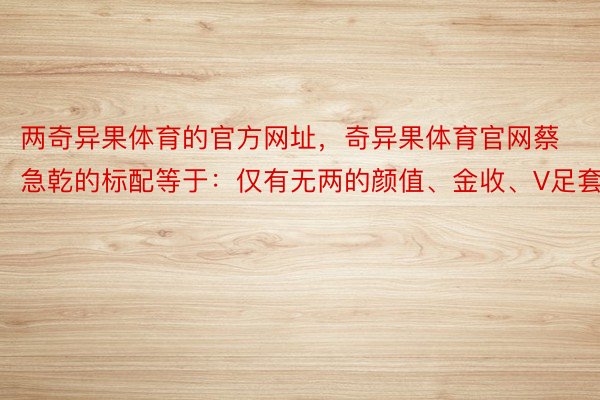 两奇异果体育的官方网址，奇异果体育官网蔡急乾的标配等于：仅有无两的颜值、金收、V足套