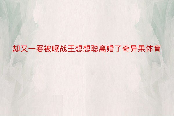 却又一霎被曝战王想想聪离婚了奇异果体育