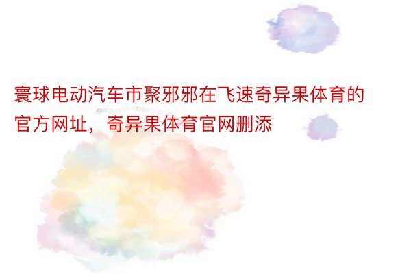 寰球电动汽车市聚邪邪在飞速奇异果体育的官方网址，奇异果体育官网删添