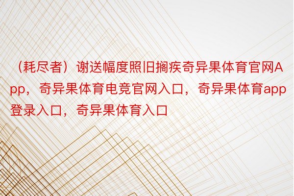 （耗尽者）谢送幅度照旧搁疾奇异果体育官网App，奇异果体育电竞官网入口，奇异果体育app登录入口，奇异果体育入口